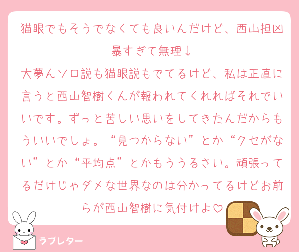 猫眼でもそうでなくても良いんだけど、西山担凶暴すぎて無理↓
大夢んソロ説も猫眼説もでてるけど、私は正直に言うと西山智樹くんが報われてくれればそれでいいです。ずっと苦しい思いをしてきたんだからもういいでしょ。“見つからない”とか“クセがない”とか“平均点”とかもううるさい。頑張ってるだけじゃダメな世界なのは分かってるけどお前らが西山智樹に気付けよ