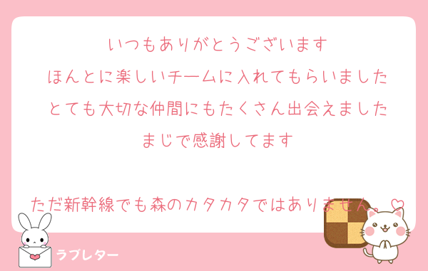 いつもありがとうございます
ほんとに楽しいチームに入れてもらいました
とても大切な仲間にもたくさん出会えました
まじで感謝してます

ただ新幹線でも森のカタカタではありません。