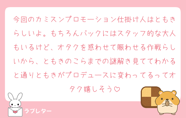 今回のカミスンプロモーション仕掛け人はともきらしいよ。もちろんバックにはスタッフ的な大人もいるけど、オタクを惑わせて賑わせる作戦らしいから、ともきのこらまでの謎解き見ててわかると通りともきがプロデュースに変わってるってオタク嬉しそう