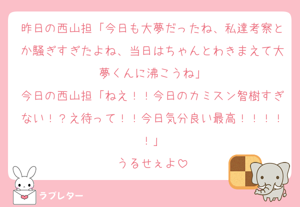 昨日の西山担「今日も大夢だったね、私達考察とか騒ぎすぎたよね、当日はちゃんとわきまえて大夢くんに沸こうね」
今日の西山担「ねえ！！今日のカミスン智樹すぎない！？え待って！！今日気分良い最高！！！！！」
うるせぇよ