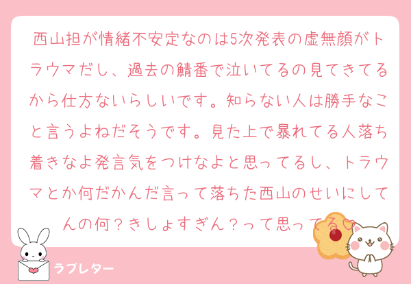 西山担が情緒不安定なのは5次発表の虚無顔がトラウマだし、過去の鯖番で泣いてるの見てきてるから仕方ないらしいです。知らない人は勝手なこと言うよねだそうです。見た上で暴れてる人落ち着きなよ発言気をつけなよと思ってるし、トラウマとか何だかんだ言って落ちた西山のせいにしてんの何？きしょすぎん？って思ってる