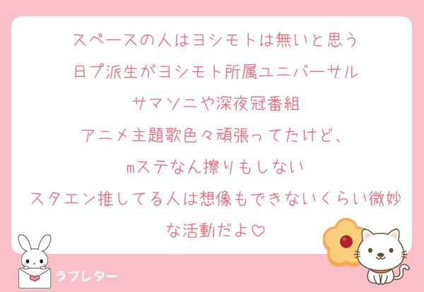 スペースの人はヨシモトは無いと思う
日プ派生がヨシモト所属ユニバーサル
サマソニや深夜冠番組
アニメ主題歌色々頑張ってたけど、
mステなん擦りもしない
スタエン推してる人は想像もできないくらい微妙な活動だよ