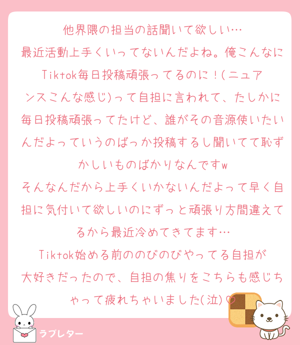 他界隈の担当の話聞いて欲しい…
最近活動上手くいってないんだよね。俺こんなにTiktok毎日投稿頑張ってるのに！(ニュアンスこんな感じ)って自担に言われて、たしかに毎日投稿頑張ってたけど、誰がその音源使いたいんだよっていうのばっか投稿するし聞いてて恥ずかしいものばかりなんですw
そんなんだから上手くいかないんだよって早く自担に気付いて欲しいのにずっと頑張り方間違えてるから最近冷めてきてます…
Tiktok始める前ののびのびやってる自担が大好きだったので、自担の焦りをこちらも感じちゃって疲れちゃいました(泣)