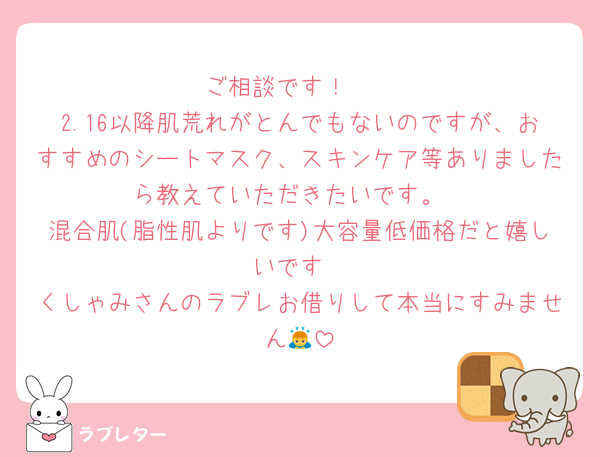ご相談です！🥺
2.16以降肌荒れがとんでもないのですが、おすすめのシートマスク、スキンケア等ありましたら教えていただきたいです。
混合肌(脂性肌よりです)大容量低価格だと嬉しいです
くしゃみさんのラブレお借りして本当にすみません🙇