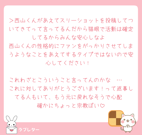 ＞西山くんがあえてスリーショットを投稿してついてきてって言ってるんだから猫眼で活動は確定してるからみんな安心しなよ
西山くんの性格的にファンをがっかりさせてしまうようなことをあえてするタイプではないので安心してください！

これわざとこういうこと言ってんのかな〜…🥺
これに対してありがとうございます！って返事してる人もいて、もう元に戻れなそうで心配
確かにちょっと宗教ぽい