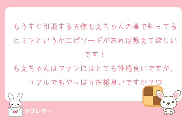 もうすぐ引退する天使もえちゃんの事で知ってるヒミツというかエピソードがあれば教えて欲しいです！
もえちゃんはファンにはとても性格良いですが、リアルでもやっぱり性格良いですか？
