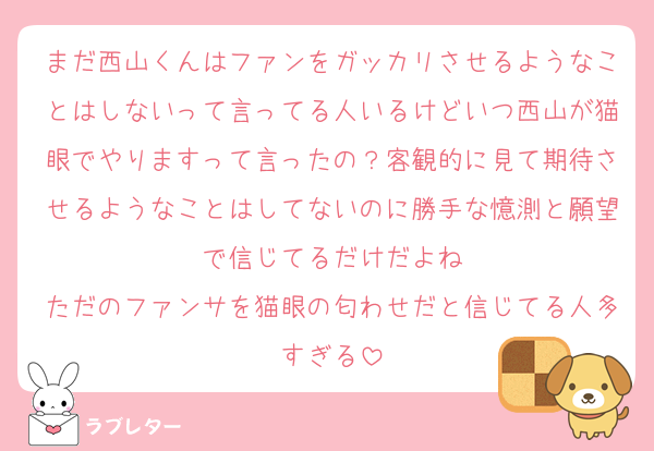 まだ西山くんはファンをガッカリさせるようなことはしないって言ってる人いるけどいつ西山が猫眼でやりますって言ったの？客観的に見て期待させるようなことはしてないのに勝手な憶測と願望で信じてるだけだよね
ただのファンサを猫眼の匂わせだと信じてる人多すぎる