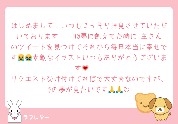はじめまして！いつもこっそり拝見させていただいております🫶🏼ﾘ0夢に飢えてた時に 主さんのツイートを見つけてそれから毎日本当に幸せです😭😭素敵なイラストいつもありがとうございます🥲💗
リクエスト受け付けてればで大丈夫なのですが、ﾗの夢が見たいです🙏🙏
