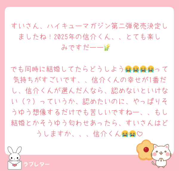 すいさん、ハイキューマガジン第二弾発売決定しましたね！2025年の信介くん、、とても楽しみですだーー🌾

でも同時に結婚してたらどうしよう😭😭😭😭って気持ちがすごいです、、信介くんの幸せが1番だし、信介くんが選んだ人なら、認めないといけない（？）っていうか、認めたいのに、やっぱりそうゆう想像するだけでも苦しいですねー、、もし結婚とかそうゆう匂わせあったら、すいさんはどうしますか、、、信介くん😭😭