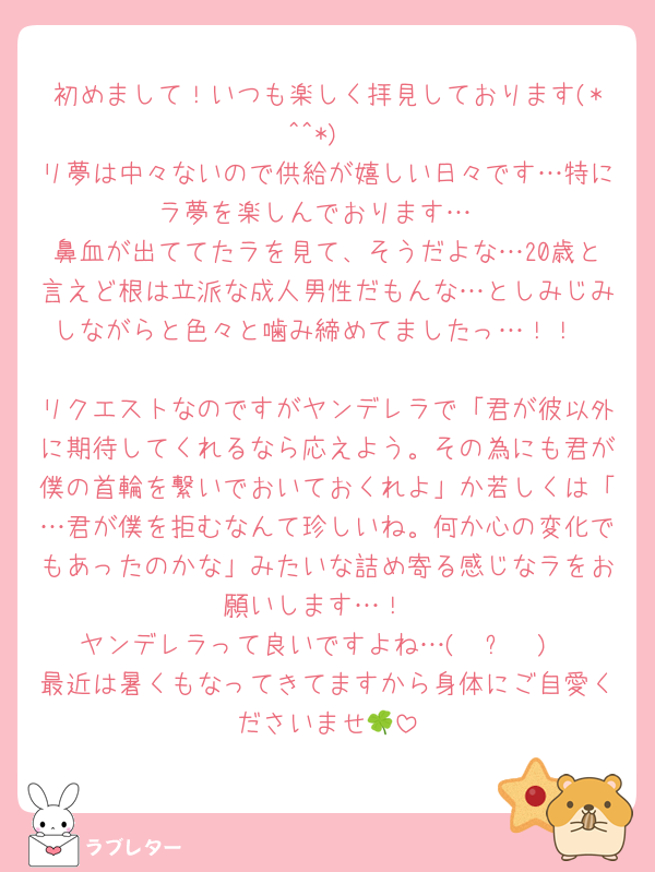 初めまして！いつも楽しく拝見しております(*^^*)
リ夢は中々ないので供給が嬉しい日々です…特にラ夢を楽しんでおります…
鼻血が出ててたラを見て、そうだよな…20歳と言えど根は立派な成人男性だもんな…としみじみしながらと色々と噛み締めてましたっ…！！

リクエストなのですがヤンデレラで「君が彼以外に期待してくれるなら応えよう。その為にも君が僕の首輪を繋いでおいておくれよ」か若しくは「…君が僕を拒むなんて珍しいね。何か心の変化でもあったのかな」みたいな詰め寄る感じなラをお願いします…！
ヤンデレラって良いですよね…( ◜ᴗ◝ )
最近は暑くもなってきてますから身体にご自愛くださいませ🍀