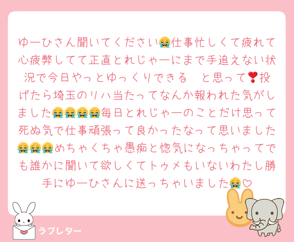 ゆーひさん聞いてください😭仕事忙しくて疲れて心疲弊してて正直とれじゃーにまで手追えない状況で今日やっとゆっくりできる❣️と思って🥣投げたら埼玉のリハ当たってなんか報われた気がしました😭😭😭😭毎日とれじゃーのことだけ思って死ぬ気で仕事頑張って良かったなって思いました😭😭😭めちゃくちゃ愚痴と惚気になっちゃってでも誰かに聞いて欲しくてトゥメもいないわたし勝手にゆーひさんに送っちゃいました😭