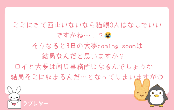 ここにきて西山いないなら猫眼3人はなしでいいですかね…！？😂
そうなると8日の大夢coming soonは結局なんだと思いますか？
ロイと大夢は同じ事務所になるんでしょうか
結局そこに収まるんだ…となってしまいますが