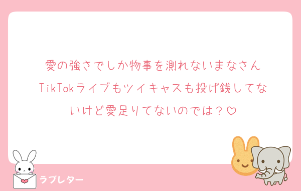 愛の強さでしか物事を測れないまなさん
TikTokライブもツイキャスも投げ銭してないけど愛足りてないのでは？