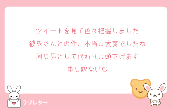 ツイートを見て色々把握しました
彼氏さんとの件、本当に大変でしたね
同じ男として代わりに頭下げます
申し訳ない
