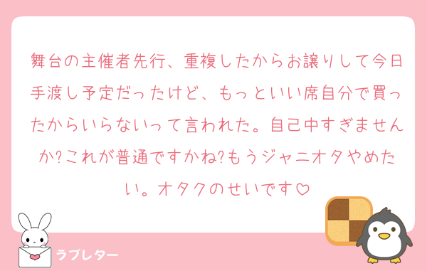 舞台の主催者先行、重複したからお譲りして今日手渡し予定だったけど、もっといい席自分で買ったからいらないって言われた。自己中すぎませんか?これが普通ですかね?もうジャニオタやめたい。オタクのせいです