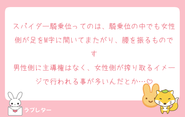 スパイダー騎乗位ってのは、騎乗位の中でも女性側が足をM字に開いてまたがり、腰を振るものです
男性側に主導権はなく、女性側が搾り取るイメージで行われる事が多いんだとか…