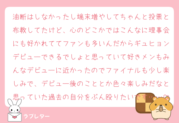 油断はしなかったし端末増やしてちゃんと投票と布教してたけど、心のどこかではこんなに理事会にも好かれててファンも多いんだからギュヒョンデビューできるでしょと思っていて好きメンもみんなデビューに近かったのでファイナルも少し楽しみで、デビュー後のこととか色々楽しみだなと思っていた過去の自分をぶん殴りたいです……