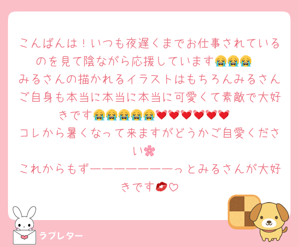 こんばんは！いつも夜遅くまでお仕事されているのを見て陰ながら応援しています😭😭😭
みるさんの描かれるイラストはもちろんみるさんご自身も本当に本当に本当に可愛くて素敵で大好きです😭😭😭😭😭💓💓💓💓💓💓
コレから暑くなって来ますがどうかご自愛ください🌸
これからもずーーーーーーーっとみるさんが大好きです💋