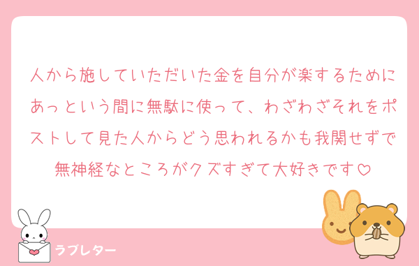 人から施していただいた金を自分が楽するためにあっという間に無駄に使って、わざわざそれをポストして見た人からどう思われるかも我関せずで無神経なところがクズすぎて大好きです
