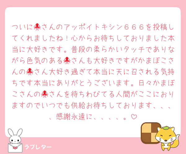 ついに🐙さんのアッポイトキシン６６６を投稿してくれましたね！心からお待ちしておりました本当に大好きです。普段の柔らかいタッチでありながら色気のある🐙さんも大好きですがかまぼこさんの🐙さん大好き過ぎて本当に天に召される気持ちです本当にありがとうございます。日々かまぼこさんの🐙さんを待ちわびてる人間がここにおりますのでいつでも供給お待ちしております、、、、感謝永遠に、、、、。
