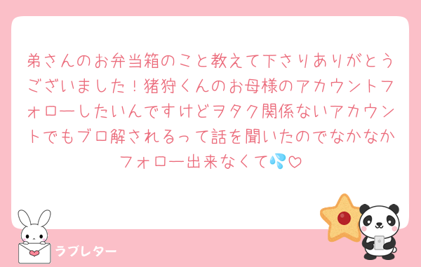 弟さんのお弁当箱のこと教えて下さりありがとうございました！猪狩くんのお母様のアカウントフォローしたいんですけどヲタク関係ないアカウントでもブロ解されるって話を聞いたのでなかなかフォロー出来なくて💦