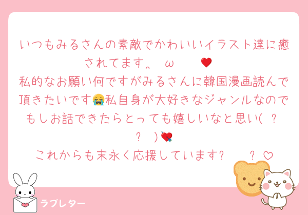 いつもみるさんの素敵でかわいいイラスト達に癒されてますⁿ›̥̥̥ ω ‹ⁿ♥🎀
私的なお願い何ですがみるさんに韓国漫画読んで頂きたいです😭私自身が大好きなジャンルなのでもしお話できたらとっても嬉しいなと思い( ߹  ߹ )💘
これからも末永く応援しています⚞ • ⚟