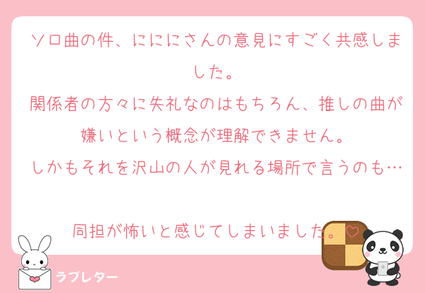 ソロ曲の件、にににさんの意見にすごく共感しました。
関係者の方々に失礼なのはもちろん、推しの曲が嫌いという概念が理解できません。
しかもそれを沢山の人が見れる場所で言うのも…
同担が怖いと感じてしまいました。
