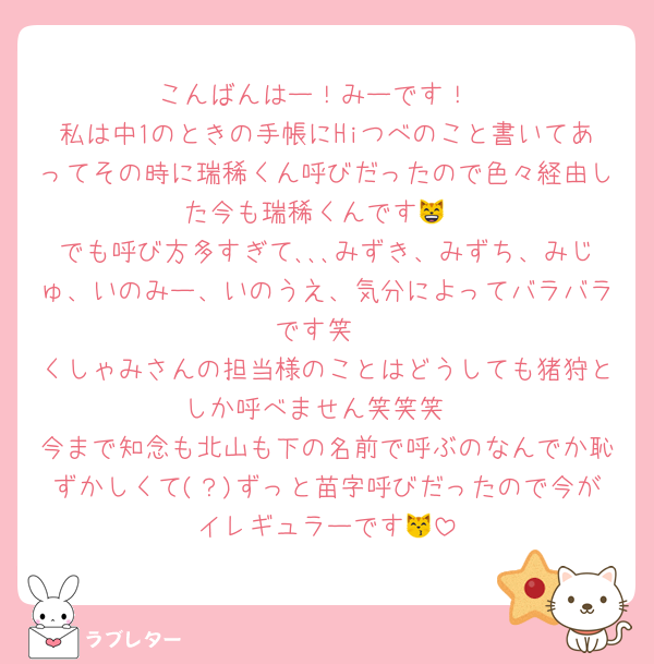 こんばんはー！みーです！
私は中1のときの手帳にHiつべのこと書いてあってその時に瑞稀くん呼びだったので色々経由した今も瑞稀くんです😸
でも呼び方多すぎて､､､みずき、みずち、みじゅ、いのみー、いのうえ、気分によってバラバラです笑
くしゃみさんの担当様のことはどうしても猪狩としか呼べません笑笑笑
今まで知念も北山も下の名前で呼ぶのなんでか恥ずかしくて(？)ずっと苗字呼びだったので今がイレギュラーです😽