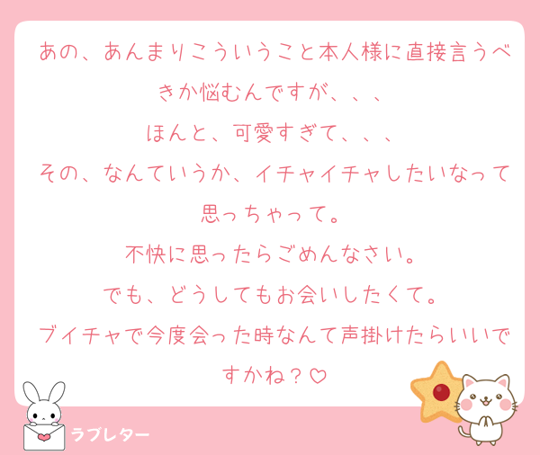 あの、あんまりこういうこと本人様に直接言うべきか悩むんですが、、、
ほんと、可愛すぎて、、、
その、なんていうか、イチャイチャしたいなって思っちゃって。
不快に思ったらごめんなさい。
でも、どうしてもお会いしたくて。
ブイチャで今度会った時なんて声掛けたらいいですかね？