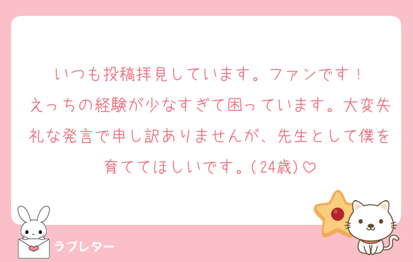 いつも投稿拝見しています。ファンです！
えっちの経験が少なすぎて困っています。大変失礼な発言で申し訳ありませんが、先生として僕を育ててほしいです。(24歳)