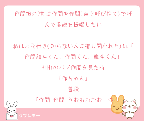作間担の9割は作間を作間(苗字呼び捨て)で呼んでる説を提唱したい

私はよそ行き(知らない人に推し聞かれた)は「作間龍斗くん、作間くん、龍斗くん」
HiHiのバブ作間を見た時
「作ちゃん」
普段
「作間‼️作間‼️うおおおおお」