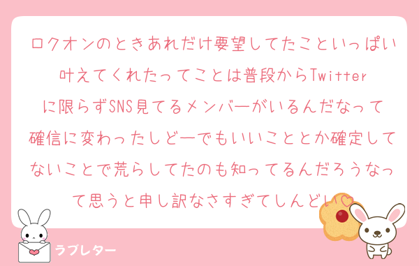 ロクオンのときあれだけ要望してたこといっぱい叶えてくれたってことは普段からTwitterに限らずSNS見てるメンバーがいるんだなって確信に変わったしどーでもいいこととか確定してないことで荒らしてたのも知ってるんだろうなって思うと申し訳なさすぎてしんどい