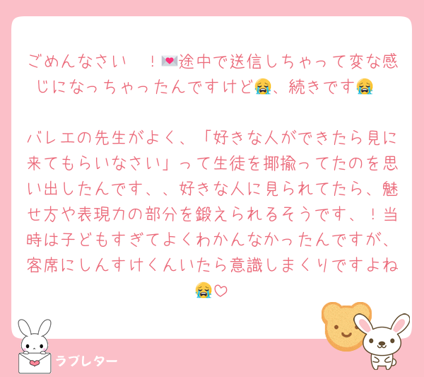 ごめんなさい〜！💌途中で送信しちゃって変な感じになっちゃったんですけど😭、続きです😭

バレエの先生がよく、「好きな人ができたら見に来てもらいなさい」って生徒を揶揄ってたのを思い出したんです、、好きな人に見られてたら、魅せ方や表現力の部分を鍛えられるそうです、！当時は子どもすぎてよくわかんなかったんですが、客席にしんすけくんいたら意識しまくりですよね😭
