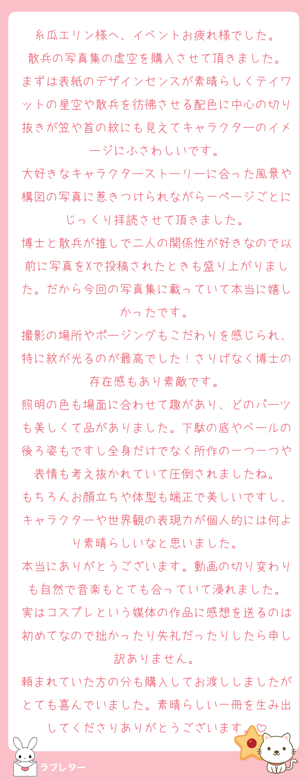糸瓜エリン様へ、イベントお疲れ様でした。
散兵の写真集の虚空を購入させて頂きました。
まずは表紙のデザインセンスが素晴らしくテイワットの星空や散兵を彷彿させる配色に中心の切り抜きが笠や首の紋にも見えてキャラクターのイメージにふさわしいです。
大好きなキャラクターストーリーに合った風景や構図の写真に惹きつけられながら一ページごとにじっくり拝読させて頂きました。
博士と散兵が推しで二人の関係性が好きなので以前に写真をXで投稿されたときも盛り上がりました。だから今回の写真集に載っていて本当に嬉しかったです。
撮影の場所やポージングもこだわりを感じられ、特に紋が光るのが最高でした！さりげなく博士の存在感もあり素敵です。
照明の色も場面に合わせて趣があり、どのパーツも美しくて品がありました。下駄の底やベールの後ろ姿もですし全身だけでなく所作の一つ一つや表情も考え抜かれていて圧倒されましたね。
もちろんお顔立ちや体型も端正で美しいですし、キャラクターや世界観の表現力が個人的には何より素晴らしいなと思いました。
本当にありがとうございます。動画の切り変わりも自然で音楽もとても合っていて浸れました。
実はコスプレという媒体の作品に感想を送るのは初めてなので拙かったり失礼だったりしたら申し訳ありません。
頼まれていた方の分も購入してお渡ししましたがとても喜んでいました。素晴らしい一冊を生み出してくださりありがとうございます。