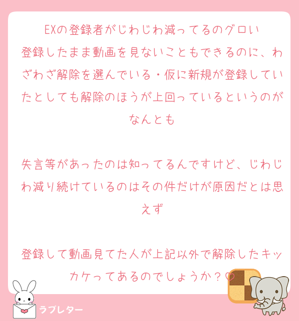 EXの登録者がじわじわ減ってるのグロい
登録したまま動画を見ないこともできるのに、わざわざ解除を選んでいる・仮に新規が登録していたとしても解除のほうが上回っているというのがなんとも

失言等があったのは知ってるんですけど、じわじわ減り続けているのはその件だけが原因だとは思えず

登録して動画見てた人が上記以外で解除したキッカケってあるのでしょうか？