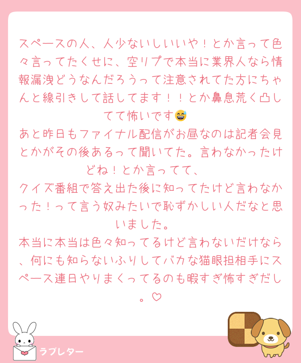 スペースの人、人少ないしいいや！とか言って色々言ってたくせに、空リプで本当に業界人なら情報漏洩どうなんだろうって注意されてた方にちゃんと線引きして話してます！！とか鼻息荒く凸してて怖いです😅
あと昨日もファイナル配信がお昼なのは記者会見とかがその後あるって聞いてた。言わなかったけどね！とか言ってて、
クイズ番組で答え出た後に知ってたけど言わなかった！って言う奴みたいで恥ずかしい人だなと思いました。
本当に本当は色々知ってるけど言わないだけなら、何にも知らないふりしてバカな猫眼担相手にスペース連日やりまくってるのも暇すぎ怖すぎだし。
