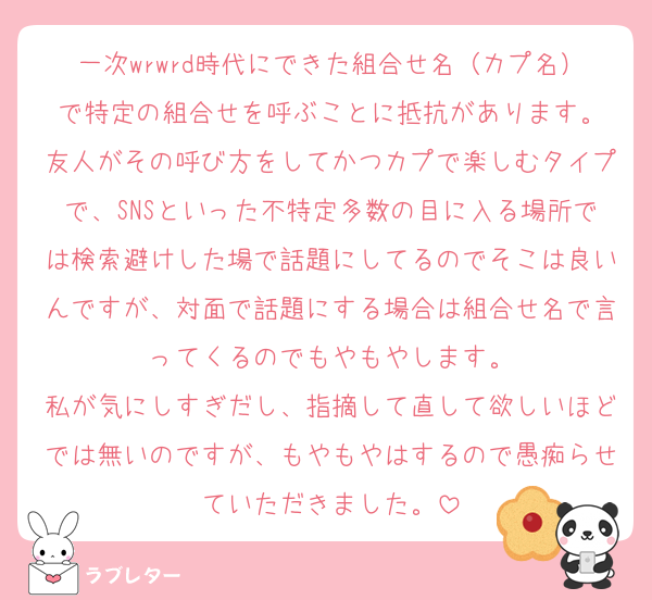 一次wrwrd時代にできた組合せ名（カプ名）で特定の組合せを呼ぶことに抵抗があります。
友人がその呼び方をしてかつカプで楽しむタイプで、SNSといった不特定多数の目に入る場所では検索避けした場で話題にしてるのでそこは良いんですが、対面で話題にする場合は組合せ名で言ってくるのでもやもやします。
私が気にしすぎだし、指摘して直して欲しいほどでは無いのですが、もやもやはするので愚痴らせていただきました。