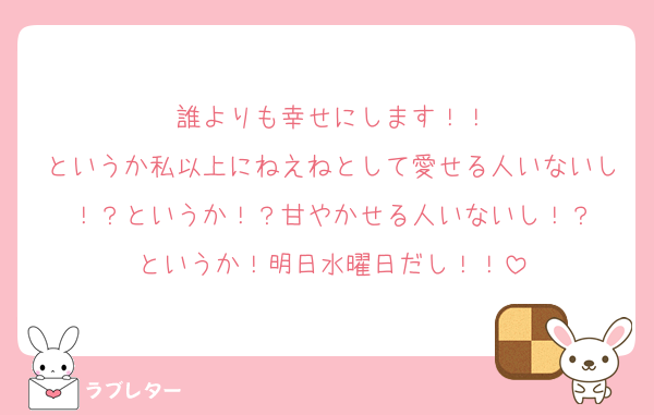 誰よりも幸せにします！！
というか私以上にねえねとして愛せる人いないし！？というか！？甘やかせる人いないし！？
というか！明日水曜日だし！！