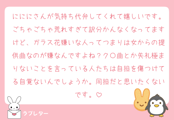 にににさんが気持ち代弁してくれて嬉しいです。ごちゃごちゃ荒れすぎて訳分かんなくなってますけど、ガラス花嫌いな人ってつまりは女からの提供曲なのが嫌なんですよね？ク〇曲とか失礼極まりないことを言っている人たちは自担を傷つけてる自覚ないんでしょうか。同担だと思いたくないです。