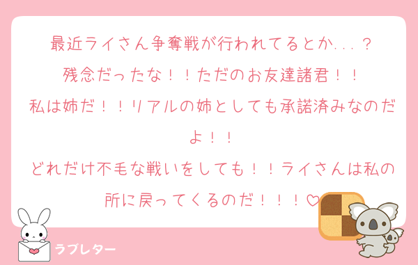 最近ライさん争奪戦が行われてるとか...？
残念だったな！！ただのお友達諸君！！
私は姉だ！！リアルの姉としても承諾済みなのだよ！！
どれだけ不毛な戦いをしても！！ライさんは私の所に戻ってくるのだ！！！