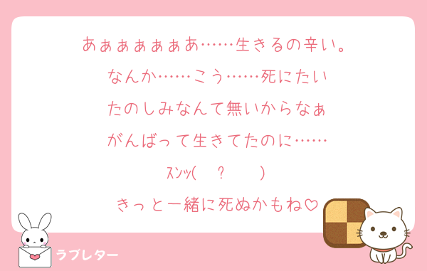 あぁぁぁぁぁあ……生きるの辛い。
なんか……こう……死にたい
たのしみなんて無いからなぁ
がんばって生きてたのに……
ｽﾝｯ( ˙꒳​˙  )
きっと一緒に死ぬかもね
