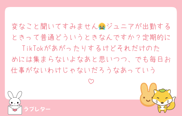 変なこと聞いてすみません😭ジュニアが出勤するときって普通どういうときなんですか？定期的にTikTokがあがったりするけどそれだけのためには集まらないよなあと思いつつ、でも毎日お仕事がないわけじゃないだろうなあっていう🫩🫩