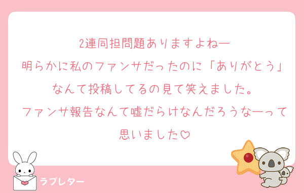 2連同担問題ありますよねー
明らかに私のファンサだったのに「ありがとう」なんて投稿してるの見て笑えました。
ファンサ報告なんて嘘だらけなんだろうなーって思いました