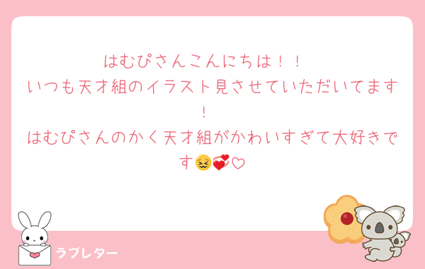 はむぴさんこんにちは！！
いつも天才組のイラスト見させていただいてます！
はむぴさんのかく天才組がかわいすぎて大好きです😖💞