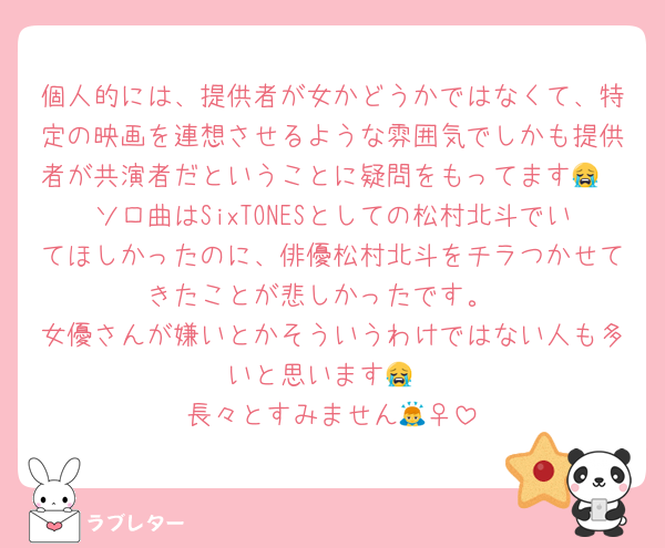 個人的には、提供者が女かどうかではなくて、特定の映画を連想させるような雰囲気でしかも提供者が共演者だということに疑問をもってます😭
ソロ曲はSixTONESとしての松村北斗でいてほしかったのに、俳優松村北斗をチラつかせてきたことが悲しかったです。
女優さんが嫌いとかそういうわけではない人も多いと思います😭
長々とすみません🙇‍♀️