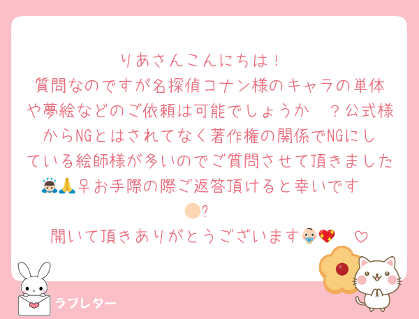 ‪りあさんこんにちは！‬
‪質問なのですが名探偵コナン様のキャラの単体や夢絵などのご依頼は可能でしょうか🥲？公式様からNGとはされてなく著作権の関係でNGにしている絵師様が多いのでご質問させて頂きました🙇🏻‍♀️お手際の際ご返答頂けると幸いです🙏🏻✨️‬
開いて頂きありがとうございます👶🏻💖