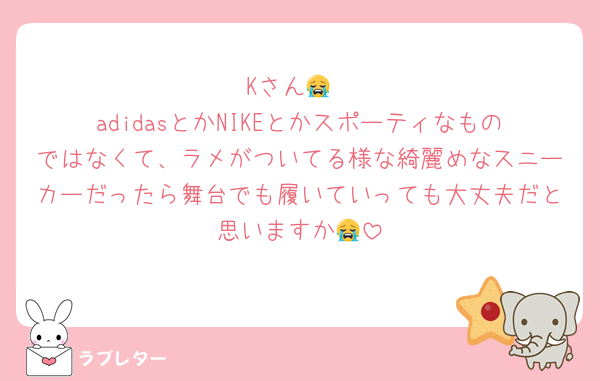 Kさん😭
adidasとかNIKEとかスポーティなものではなくて、ラメがついてる様な綺麗めなスニーカーだったら舞台でも履いていっても大丈夫だと思いますか😭