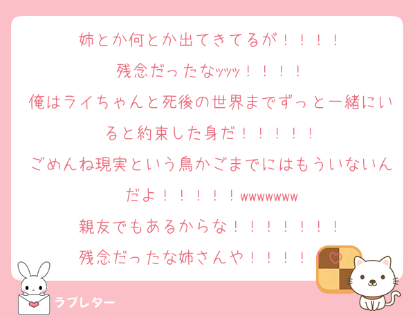 姉とか何とか出てきてるが！！！！
残念だったなｯｯｯ！！！！
俺はライちゃんと死後の世界までずっと一緒にいると約束した身だ！！！！！
ごめんね現実という鳥かごまでにはもういないんだよ！！！！！wwwwwww
親友でもあるからな！！！！！！！
残念だったな姉さんや！！！！！