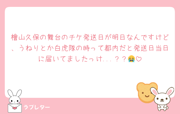 檜山久保の舞台のチケ発送日が明日なんですけど、うねりとか白虎隊の時って都内だと発送日当日に届いてましたっけ...？？😭