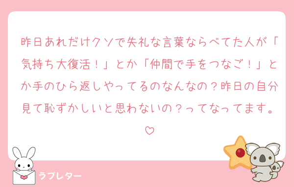 昨日あれだけクソで失礼な言葉ならべてた人が「気持ち大復活！」とか「仲間で手をつなご！」とか手のひら返しやってるのなんなの？昨日の自分見て恥ずかしいと思わないの？ってなってます。